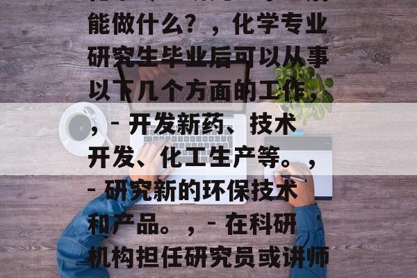 化学专业研究生毕业后能做什么?,化学专业研究生毕业后可以从事以下几个方面的工作,,- 开发新药、技术开发、化工生产等。,- 研究新的环保技术和产品。,- 在科研机构担任研究员或讲师。 化学专业研究生毕业后能做什么?,化学专业研究生毕业后可以从事以下几个方面的工作,,- 开发新药、技术开发、化工生产等。,- 研究新的环保技术和产品。,- 在科研机构担任研究员或讲师。