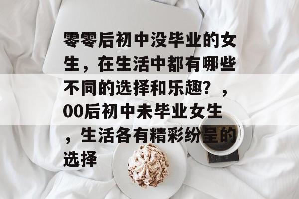 零零后初中没毕业的女生,在生活中都有哪些不同的选择和乐趣?,00后初中未毕业女生,生活各有精彩纷呈的选择 零零后初中没毕业的女生,在生活中都有哪些不同的选择和乐趣?,00后初中未毕业女生,生活各有精彩纷呈的选择