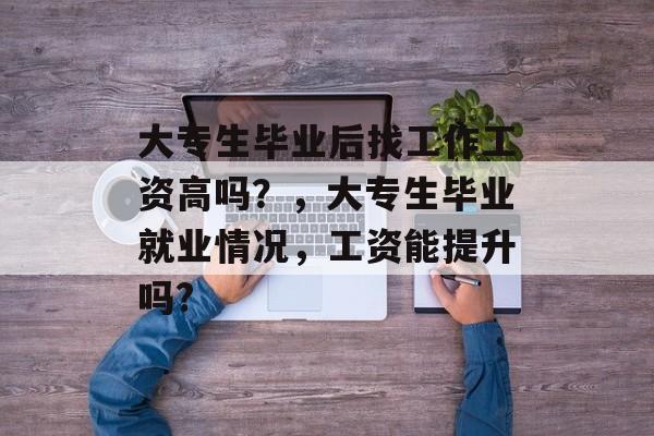 大专生毕业后找工作工资高吗?,大专生毕业就业情况,工资能提升吗? 大专生毕业后找工作工资高吗?,大专生毕业就业情况,工资能提升吗?