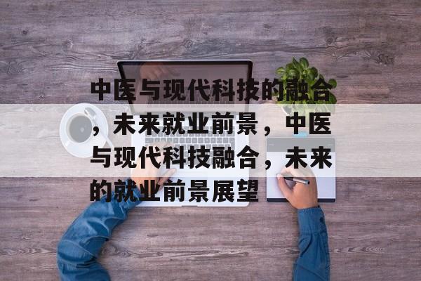 中医与现代科技的融合，未来就业前景，中医与现代科技融合，未来的就业前景展望