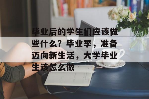 毕业后的学生们应该做些什么?毕业季,准备迈向新生活,大学毕业生该怎么做 毕业后的学生们应该做些什么?毕业季,准备迈向新生活,大学毕业生该怎么做