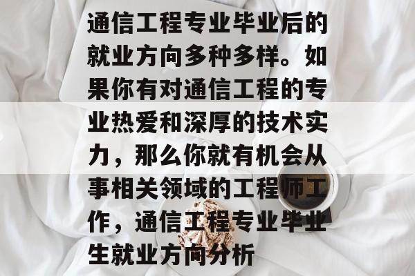 通信工程专业毕业后的就业方向多种多样。如果你有对通信工程的专业热爱和深厚的技术实力,那么你就有机会从事相关领域的工程师工作,通信工程专业毕业生就业方向分析 通信工程专业毕业后的就业方向多种多样。如果你有对通信工程的专业热爱和深厚的技术实力,那么你就有机会从事相关领域的工程师工作,通信工程专业毕业生就业方向分析