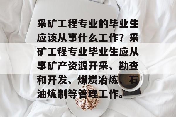 采矿工程专业的毕业生应该从事什么工作?采矿工程专业毕业生应从事矿产资源开采、勘查和开发、煤炭冶炼、石油炼制等管理工作。 采矿工程专业的毕业生应该从事什么工作?采矿工程专业毕业生应从事矿产资源开采、勘查和开发、煤炭冶炼、石油炼制等管理工作。