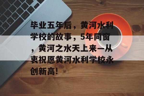 毕业五年后，黄河水利学校的故事，5年同窗，黄河之水天上来—从衷祝愿黄河水利学校永创新高!