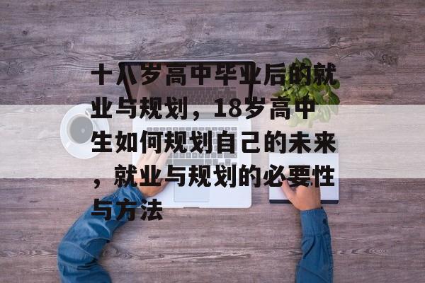 十八岁高中毕业后的就业与规划,18岁高中生如何规划自己的未来,就业与规划的必要性与方法 十八岁高中毕业后的就业与规划,18岁高中生如何规划自己的未来,就业与规划的必要性与方法