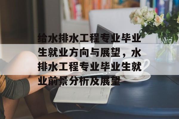 给水排水工程专业毕业生就业方向与展望，水排水工程专业毕业生就业前景分析及展望