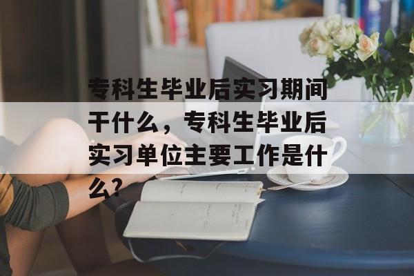专科生毕业后实习期间干什么,专科生毕业后实习单位主要工作是什么? 专科生毕业后实习期间干什么,专科生毕业后实习单位主要工作是什么?