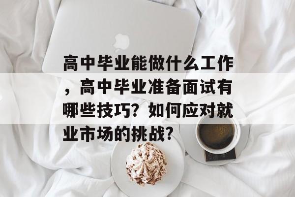 高中毕业能做什么工作,高中毕业准备面试有哪些技巧?如何应对就业市场的挑战? 高中毕业能做什么工作,高中毕业准备面试有哪些技巧?如何应对就业市场的挑战?
