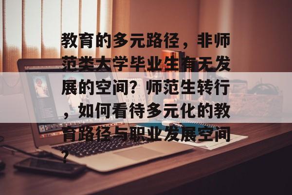 教育的多元路径，非师范类大学毕业生有无发展的空间？师范生转行，如何看待多元化的教育路径与职业发展空间?