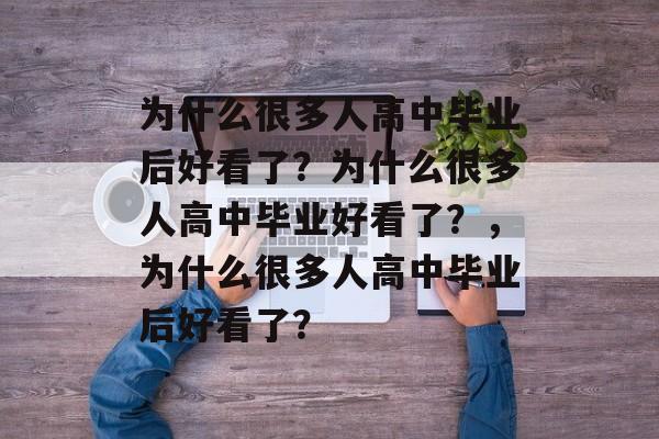 为什么很多人高中毕业后好看了?为什么很多人高中毕业好看了?,为什么很多人高中毕业后好看了? 为什么很多人高中毕业后好看了?为什么很多人高中毕业好看了?,为什么很多人高中毕业后好看了?