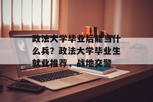 政法大学毕业后能当什么兵？政法大学毕业生就业推荐，战地交警