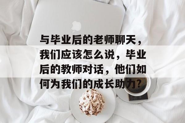与毕业后的老师聊天，我们应该怎么说，毕业后的教师对话，他们如何为我们的成长助力?