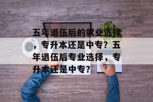五年退伍后的就业选择，专升本还是中专？五年退伍后专业选择，专升本还是中专？