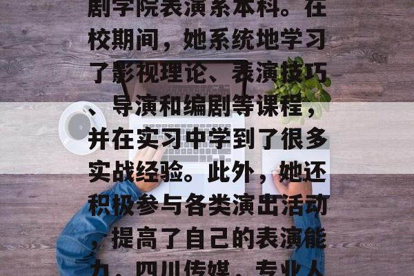 四川传媒毕业于北京戏剧学院表演系本科。在校期间,她系统地学习了影视理论、表演技巧、导演和编剧等课程,并在实习中学到了很多实战经验。此外,她还积极参与各类演出活动,提高了自己的表演能力,四川传媒,专业人才培养实习经验 四川传媒毕业于北京戏剧学院表演系本科。在校期间,她系统地学习了影视理论、表演技巧、导演和编剧等课程,并在实习中学到了很多实战经验。此外,她还积极参与各类演出活动,提高了自己的表演能力,四川传媒,专业人才培养实习经验