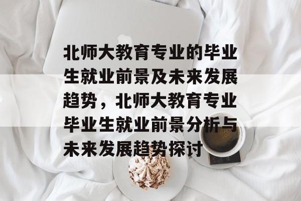 北师大教育专业的毕业生就业前景及未来发展趋势,北师大教育专业毕业生就业前景分析与未来发展趋势探讨 北师大教育专业的毕业生就业前景及未来发展趋势,北师大教育专业毕业生就业前景分析与未来发展趋势探讨
