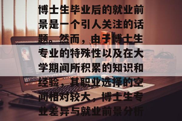 博士生毕业后的就业前景是一个引人关注的话题。然而,由于博士生专业的特殊性以及在大学期间所积累的知识和经验,其职业选择的空间相对较大,博士生专业差异与就业前景分析 博士生毕业后的就业前景是一个引人关注的话题。然而,由于博士生专业的特殊性以及在大学期间所积累的知识和经验,其职业选择的空间相对较大,博士生专业差异与就业前景分析