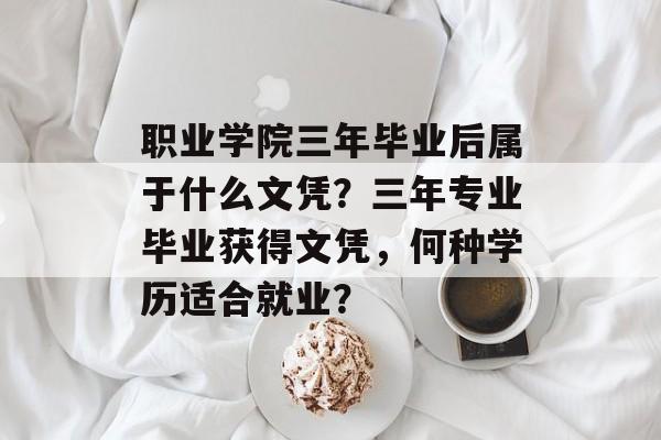 职业学院三年毕业后属于什么文凭?三年专业毕业获得文凭,何种学历适合就业? 职业学院三年毕业后属于什么文凭?三年专业毕业获得文凭,何种学历适合就业?