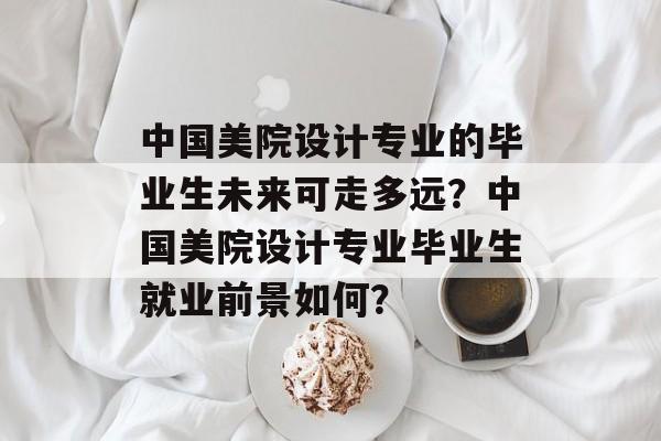 中国美院设计专业的毕业生未来可走多远?中国美院设计专业毕业生就业前景如何? 中国美院设计专业的毕业生未来可走多远?中国美院设计专业毕业生就业前景如何?