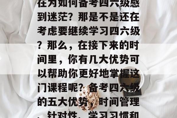 毕业四年后,你是否还在为如何备考四六级感到迷茫?那是不是还在考虑要继续学习四六级?那么,在接下来的时间里,你有几大优势可以帮助你更好地掌握这门课程呢?备考四六级的五大优势,时间管理、针对性、学习习惯和持续提升。 毕业四年后,你是否还在为如何备考四六级感到迷茫?那是不是还在考虑要继续学习四六级?那么,在接下来的时间里,你有几大优势可以帮助你更好地掌握这门课程呢?备考四六级的五大优势,时间管理、针对性、学习习惯和持续提升。