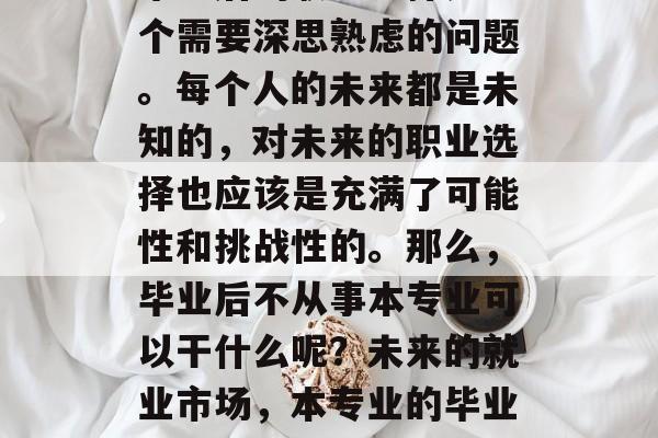毕业后的职业选择是一个需要深思熟虑的问题。每个人的未来都是未知的,对未来的职业选择也应该是充满了可能性和挑战性的。那么,毕业后不从事本专业可以干什么呢?未来的就业市场,本专业的毕业生可以做些什么 毕业后的职业选择是一个需要深思熟虑的问题。每个人的未来都是未知的,对未来的职业选择也应该是充满了可能性和挑战性的。那么,毕业后不从事本专业可以干什么呢?未来的就业市场,本专业的毕业生可以做些什么