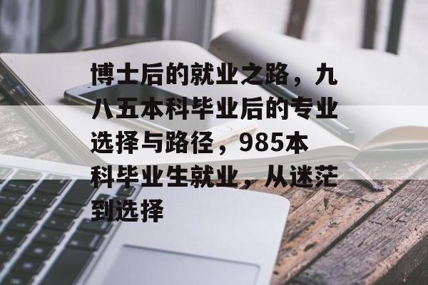 博士后的就业之路,九八五本科毕业后的专业选择与路径,985本科毕业生就业,从迷茫到选择 博士后的就业之路,九八五本科毕业后的专业选择与路径,985本科毕业生就业,从迷茫到选择