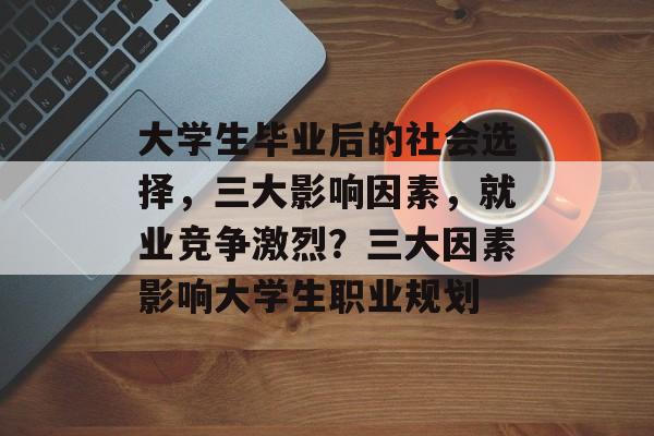 大学生毕业后的社会选择,三大影响因素,就业竞争激烈?三大因素影响大学生职业规划 大学生毕业后的社会选择,三大影响因素,就业竞争激烈?三大因素影响大学生职业规划