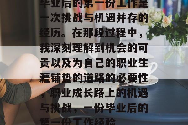 毕业后的第一份工作是一次挑战与机遇并存的经历。在那段过程中,我深刻理解到机会的可贵以及为自己的职业生涯铺垫的道路的必要性,职业成长路上的机遇与挑战,一份毕业后的第一份工作经验 毕业后的第一份工作是一次挑战与机遇并存的经历。在那段过程中,我深刻理解到机会的可贵以及为自己的职业生涯铺垫的道路的必要性,职业成长路上的机遇与挑战,一份毕业后的第一份工作经验