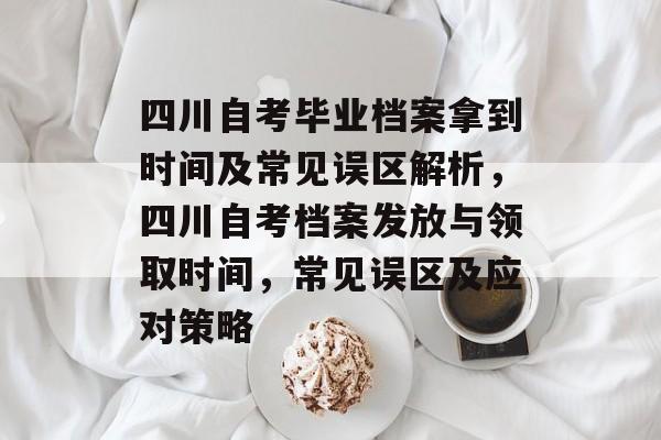 四川自考毕业档案拿到时间及常见误区解析,四川自考档案发放与领取时间,常见误区及应对策略 四川自考毕业档案拿到时间及常见误区解析,四川自考档案发放与领取时间,常见误区及应对策略