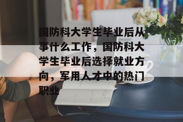 国防科大学生毕业后从事什么工作,国防科大学生毕业后选择就业方向,军用人才中的热门职业 国防科大学生毕业后从事什么工作,国防科大学生毕业后选择就业方向,军用人才中的热门职业