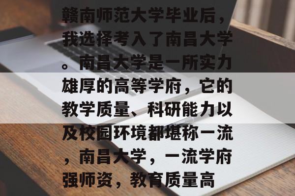 赣南师范大学毕业后，我选择考入了南昌大学。南昌大学是一所实力雄厚的高等学府，它的教学质量、科研能力以及校园环境都堪称一流，南昌大学，一流学府强师资，教育质量高