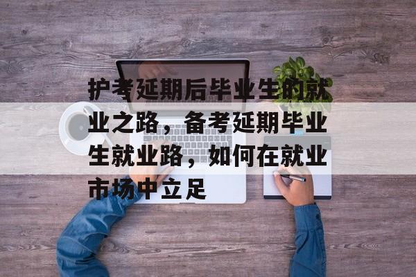 护考延期后毕业生的就业之路，备考延期毕业生就业路，如何在就业市场中立足