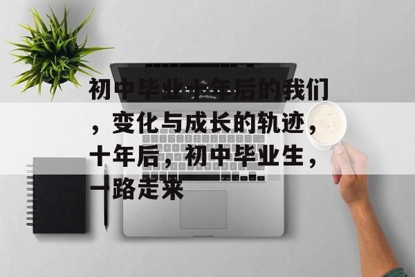 初中毕业十年后的我们，变化与成长的轨迹，十年后，初中毕业生，一路走来