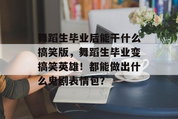 舞蹈生毕业后能干什么搞笑版，舞蹈生毕业变搞笑英雄！都能做出什么鬼剧表情包？