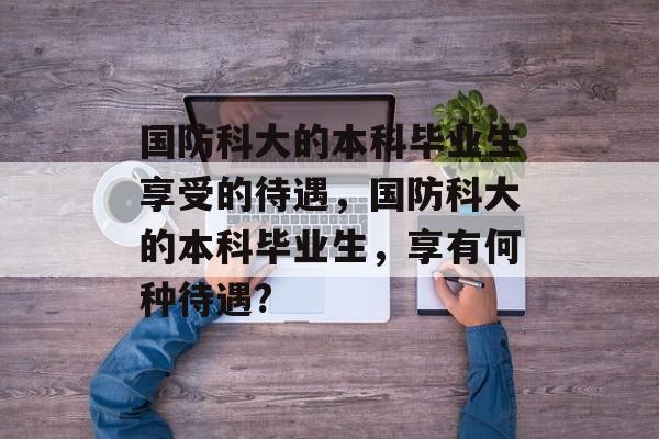国防科大的本科毕业生享受的待遇，国防科大的本科毕业生，享有何种待遇?
