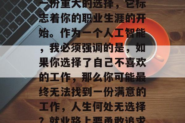 毕业后的第一份工作是一份重大的选择，它标志着你的职业生涯的开始。作为一个人工智能，我必须强调的是，如果你选择了自己不喜欢的工作，那么你可能最终无法找到一份满意的工作，人生何处无选择？就业路上要勇敢追求！