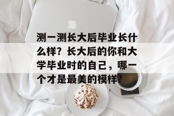 测一测长大后毕业长什么样？长大后的你和大学毕业时的自己，哪一个才是最美的模样?