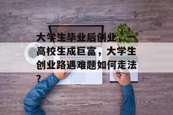大学生毕业后创业,一高校生成巨富,大学生创业路遇难题如何走法? 大学生毕业后创业,一高校生成巨富,大学生创业路遇难题如何走法?