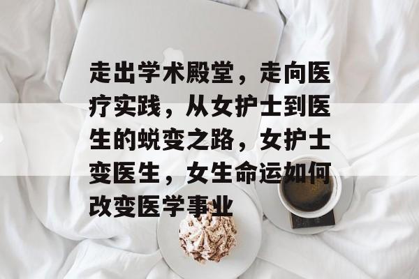 走出学术殿堂,走向医疗实践,从女护士到医生的蜕变之路,女护士变医生,女生命运如何改变医学事业 走出学术殿堂,走向医疗实践,从女护士到医生的蜕变之路,女护士变医生,女生命运如何改变医学事业