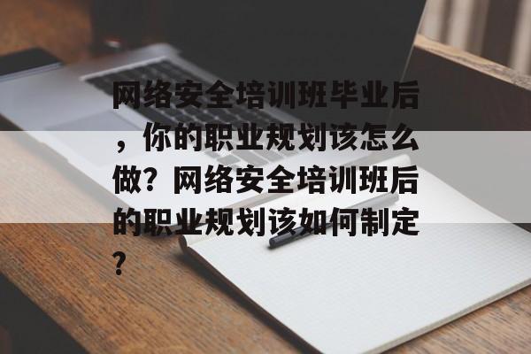 网络安全培训班毕业后，你的职业规划该怎么做？网络安全培训班后的职业规划该如何制定?