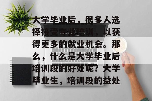 大学毕业后,很多人选择接受专业培训,以获得更多的就业机会。那么,什么是大学毕业后培训段的好处呢?大学毕业生,培训段的益处 大学毕业后,很多人选择接受专业培训,以获得更多的就业机会。那么,什么是大学毕业后培训段的好处呢?大学毕业生,培训段的益处