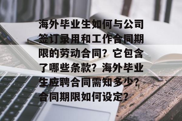 海外毕业生如何与公司签订录用和工作合同期限的劳动合同？它包含了哪些条款？海外毕业生应聘合同需知多少？合同期限如何设定？
