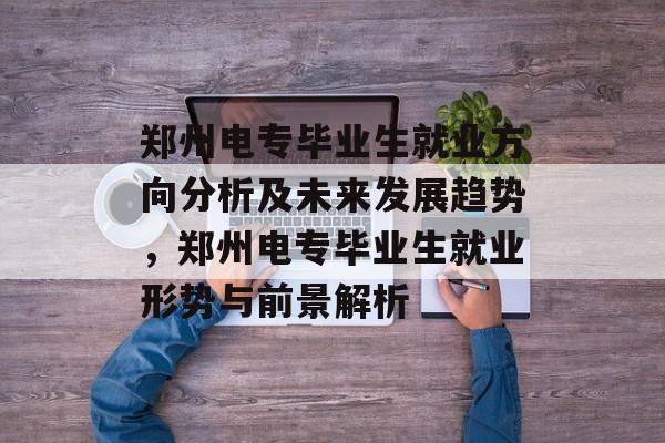 郑州电专毕业生就业方向分析及未来发展趋势,郑州电专毕业生就业形势与前景解析 郑州电专毕业生就业方向分析及未来发展趋势,郑州电专毕业生就业形势与前景解析