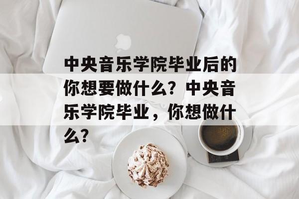 中央音乐学院毕业后的你想要做什么?中央音乐学院毕业,你想做什么? 中央音乐学院毕业后的你想要做什么?中央音乐学院毕业,你想做什么?