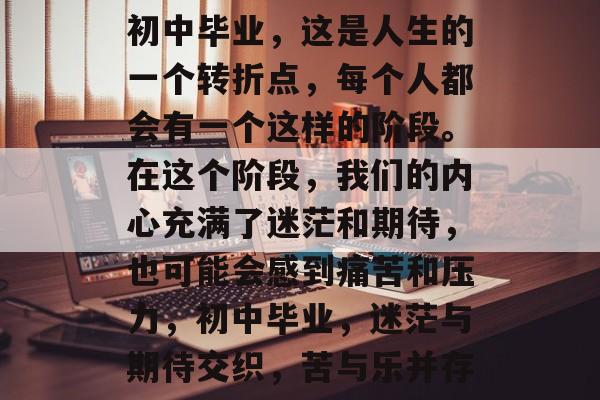 初中毕业,这是人生的一个转折点,每个人都会有一个这样的阶段。在这个阶段,我们的内心充满了迷茫和期待,也可能会感到痛苦和压力,初中毕业,迷茫与期待交织,苦与乐并存 初中毕业,这是人生的一个转折点,每个人都会有一个这样的阶段。在这个阶段,我们的内心充满了迷茫和期待,也可能会感到痛苦和压力,初中毕业,迷茫与期待交织,苦与乐并存