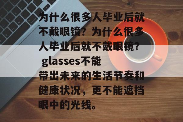 为什么很多人毕业后就不戴眼镜？为什么很多人毕业后就不戴眼镜？ glasses不能带出未来的生活节奏和健康状况，更不能遮挡眼中的光线。