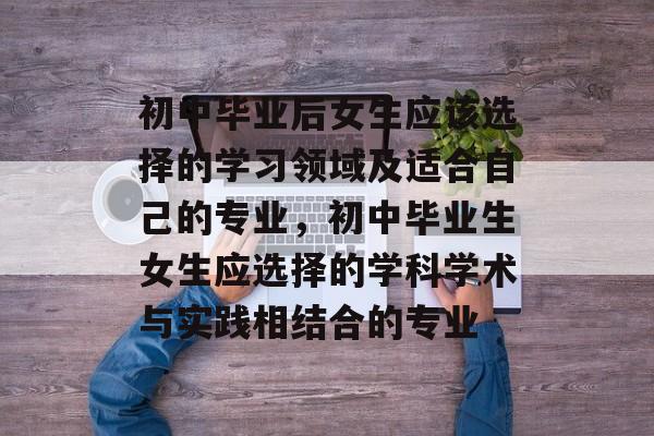 初中毕业后女生应该选择的学习领域及适合自己的专业，初中毕业生女生应选择的学科学术与实践相结合的专业