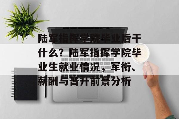 陆军指挥学院毕业后干什么?陆军指挥学院毕业生就业情况,军衔、薪酬与晋升前景分析 陆军指挥学院毕业后干什么?陆军指挥学院毕业生就业情况,军衔、薪酬与晋升前景分析