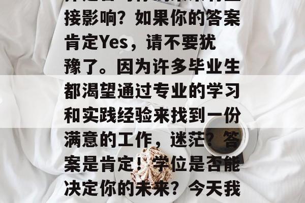 毕业的你是否还在为寻找工作的道路而迷茫?是否在考虑你的学术选择是否对你的未来有直接影响?如果你的答案肯定Yes,请不要犹豫了。因为许多毕业生都渴望通过专业的学习和实践经验来找到一份满意的工作,迷茫?答案是肯定!学位是否能决定你的未来?今天我们就带你了解更多就业准备的信息,让你在忙碌的求职路上不再迷茫! 毕业的你是否还在为寻找工作的道路而迷茫?是否在考虑你的学术选择是否对你的未来有直接影响?如果你的答案肯定Yes,请不要犹豫了。因为许多毕业生都渴望通过专业的学习和实践经验来找到一份满意的工作,迷茫?答案是肯定!学位是否能决定你的未来?今天我们就带你了解更多就业准备的信息,让你在忙碌的求职路上不再迷茫!
