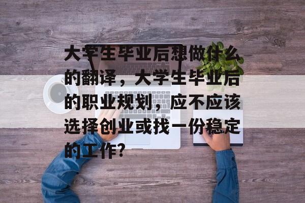 大学生毕业后想做什么的翻译,大学生毕业后的职业规划,应不应该选择创业或找一份稳定的工作? 大学生毕业后想做什么的翻译,大学生毕业后的职业规划,应不应该选择创业或找一份稳定的工作?