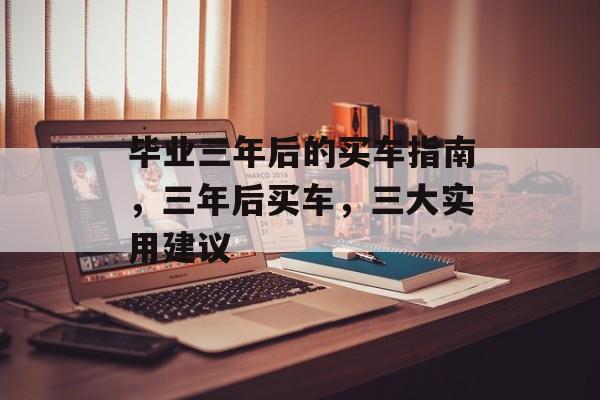 毕业三年后的买车指南,三年后买车,三大实用建议 毕业三年后的买车指南,三年后买车,三大实用建议